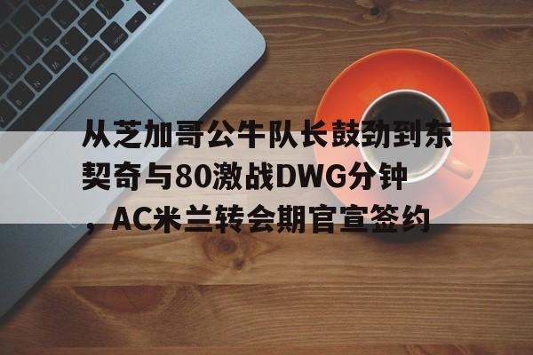 爱游戏全站-从芝加哥公牛队长鼓劲到东契奇与80激战DWG分钟，AC米兰转会期官宣签约的简单介绍