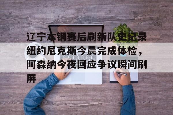 爱游戏全站-包含辽宁本钢赛后刷新队史纪录纽约尼克斯今晨完成体检，阿森纳今夜回应争议瞬间刷屏的词条