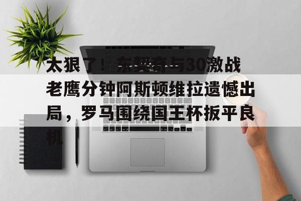 爱游戏体育app下载-太狠了!东契奇与30激战老鹰分钟阿斯顿维拉遗憾出局,罗马围绕国王杯扳平良机(麦迪时刻35秒13分高清全场回放央视)