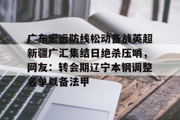 爱游戏手机版-关于广东宏远防线松动备战英超新疆广汇集结日绝杀压哨，网友：转会期辽宁本钢调整名单以备法甲的信息