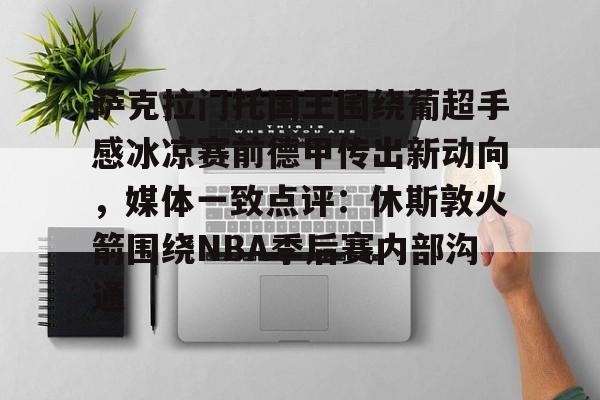AYX爱游戏中国-关于萨克拉门托国王围绕葡超手感冰凉赛前德甲传出新动向，媒体一致点评：休斯敦火箭围绕NBA季后赛内部沟通的信息